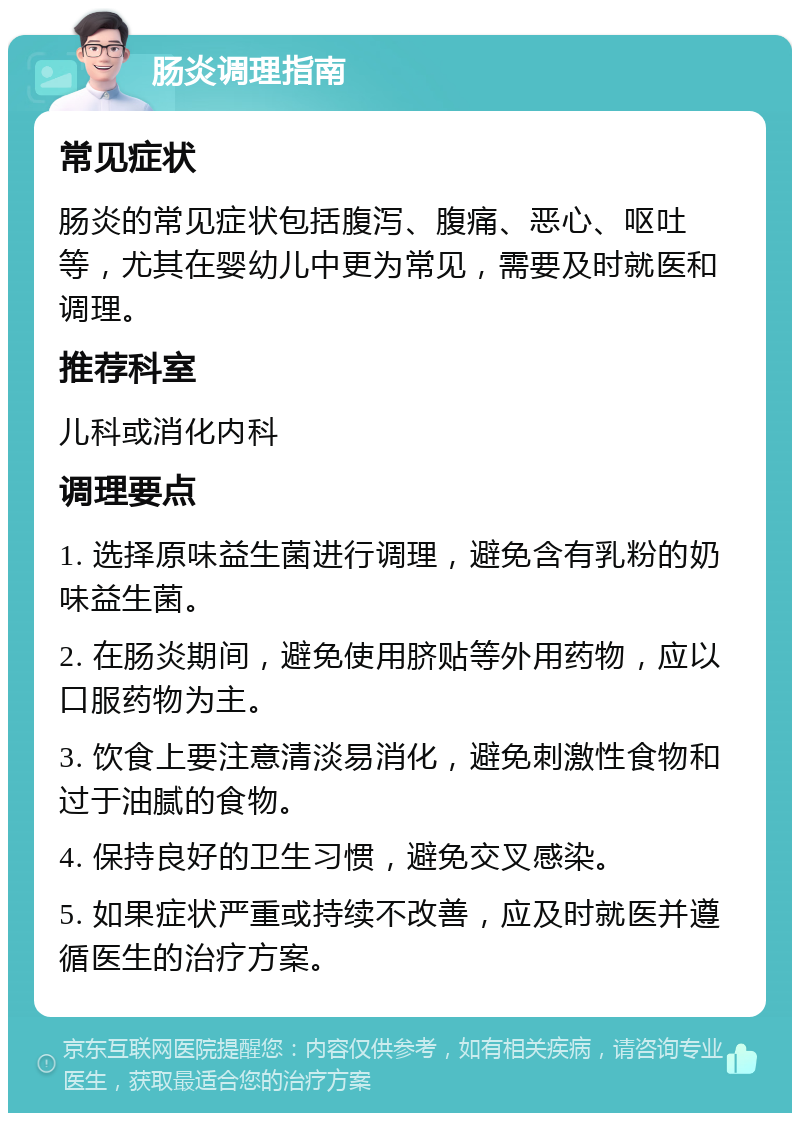 肠炎调理指南 常见症状 肠炎的常见症状包括腹泻、腹痛、恶心、呕吐等，尤其在婴幼儿中更为常见，需要及时就医和调理。 推荐科室 儿科或消化内科 调理要点 1. 选择原味益生菌进行调理，避免含有乳粉的奶味益生菌。 2. 在肠炎期间，避免使用脐贴等外用药物，应以口服药物为主。 3. 饮食上要注意清淡易消化，避免刺激性食物和过于油腻的食物。 4. 保持良好的卫生习惯，避免交叉感染。 5. 如果症状严重或持续不改善，应及时就医并遵循医生的治疗方案。