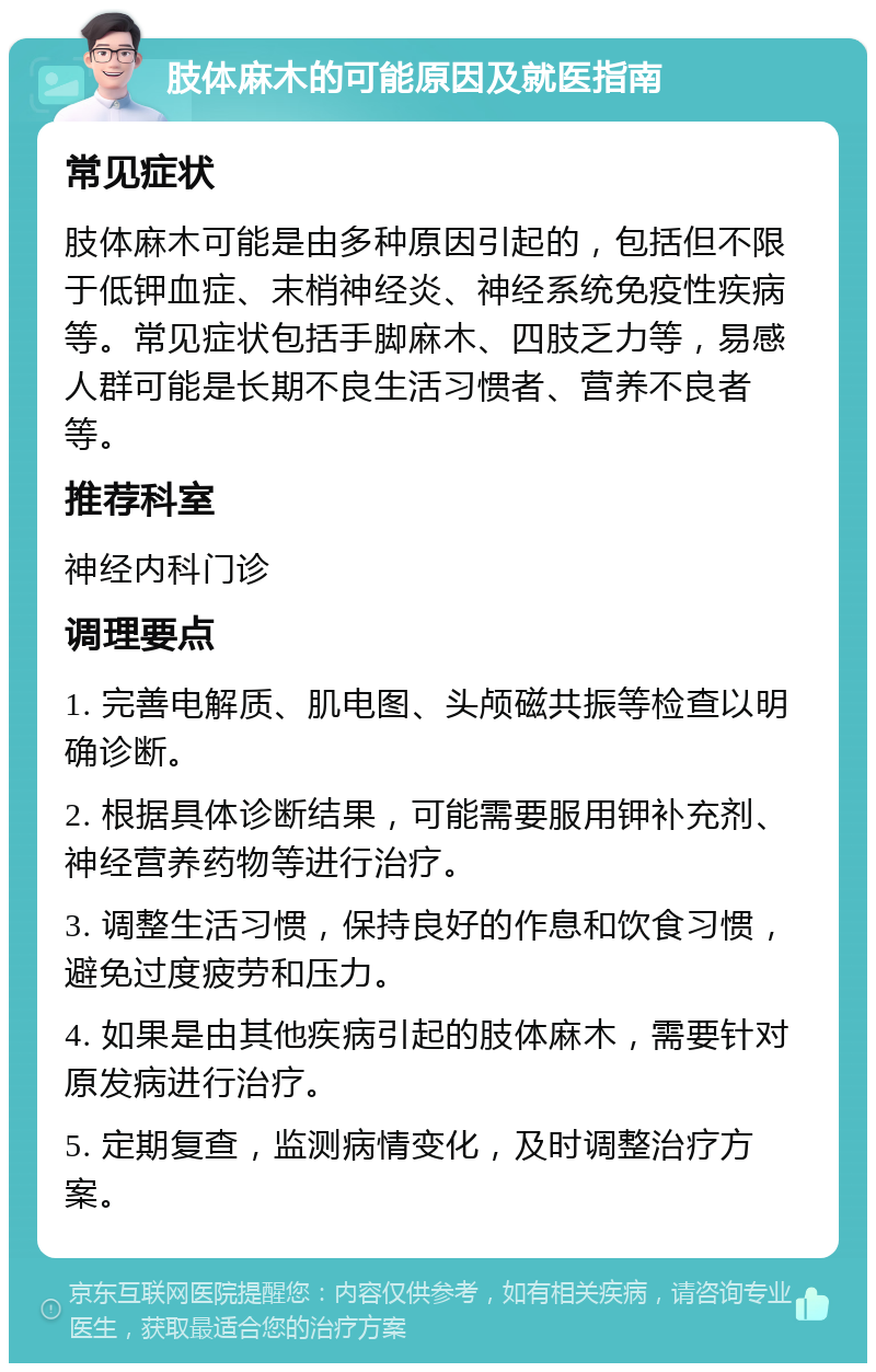 肢体麻木的可能原因及就医指南 常见症状 肢体麻木可能是由多种原因引起的，包括但不限于低钾血症、末梢神经炎、神经系统免疫性疾病等。常见症状包括手脚麻木、四肢乏力等，易感人群可能是长期不良生活习惯者、营养不良者等。 推荐科室 神经内科门诊 调理要点 1. 完善电解质、肌电图、头颅磁共振等检查以明确诊断。 2. 根据具体诊断结果，可能需要服用钾补充剂、神经营养药物等进行治疗。 3. 调整生活习惯，保持良好的作息和饮食习惯，避免过度疲劳和压力。 4. 如果是由其他疾病引起的肢体麻木，需要针对原发病进行治疗。 5. 定期复查，监测病情变化，及时调整治疗方案。