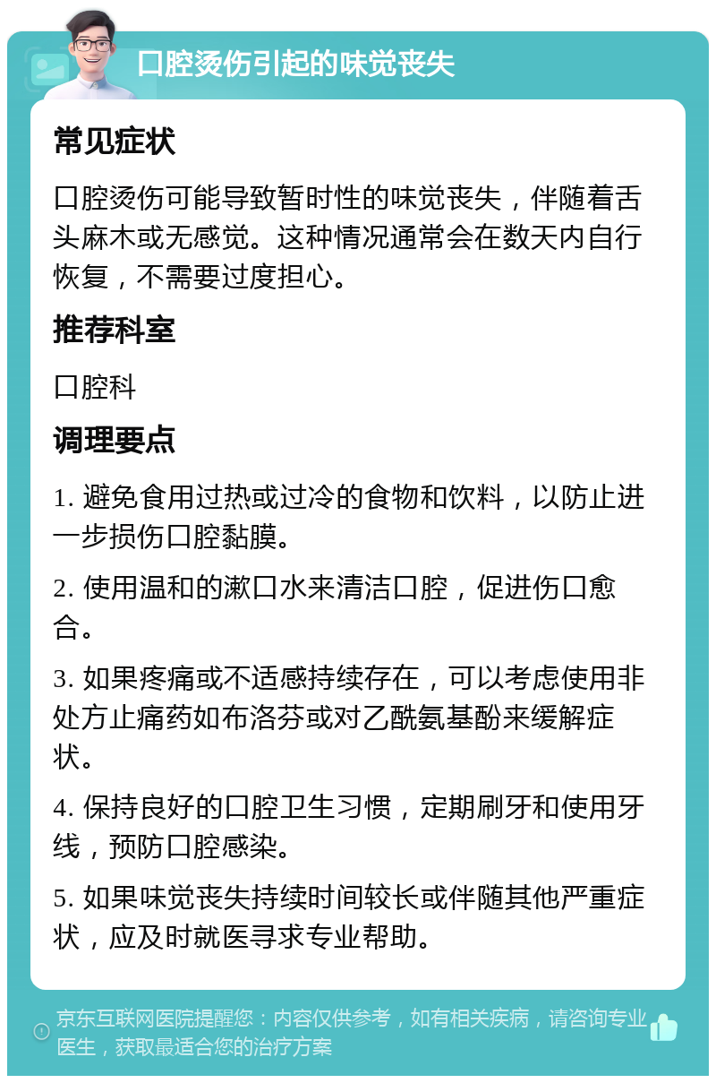 口腔烫伤引起的味觉丧失 常见症状 口腔烫伤可能导致暂时性的味觉丧失，伴随着舌头麻木或无感觉。这种情况通常会在数天内自行恢复，不需要过度担心。 推荐科室 口腔科 调理要点 1. 避免食用过热或过冷的食物和饮料，以防止进一步损伤口腔黏膜。 2. 使用温和的漱口水来清洁口腔，促进伤口愈合。 3. 如果疼痛或不适感持续存在，可以考虑使用非处方止痛药如布洛芬或对乙酰氨基酚来缓解症状。 4. 保持良好的口腔卫生习惯，定期刷牙和使用牙线，预防口腔感染。 5. 如果味觉丧失持续时间较长或伴随其他严重症状，应及时就医寻求专业帮助。