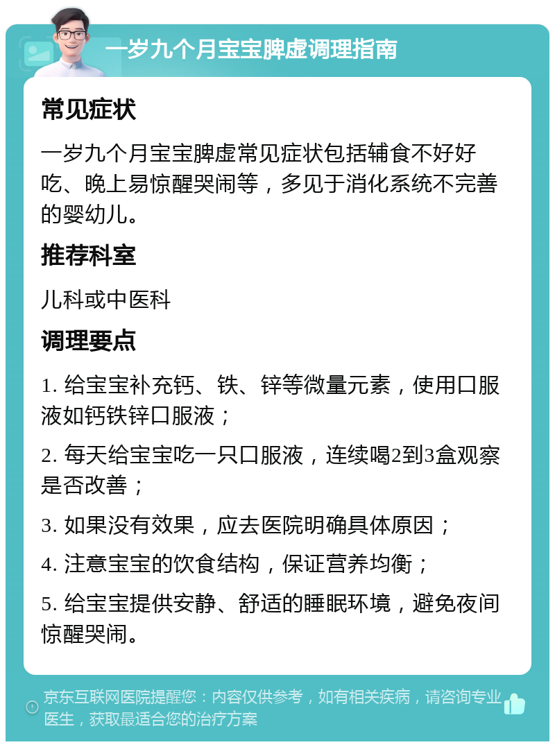 一岁九个月宝宝脾虚调理指南 常见症状 一岁九个月宝宝脾虚常见症状包括辅食不好好吃、晚上易惊醒哭闹等，多见于消化系统不完善的婴幼儿。 推荐科室 儿科或中医科 调理要点 1. 给宝宝补充钙、铁、锌等微量元素，使用口服液如钙铁锌口服液； 2. 每天给宝宝吃一只口服液，连续喝2到3盒观察是否改善； 3. 如果没有效果，应去医院明确具体原因； 4. 注意宝宝的饮食结构，保证营养均衡； 5. 给宝宝提供安静、舒适的睡眠环境，避免夜间惊醒哭闹。