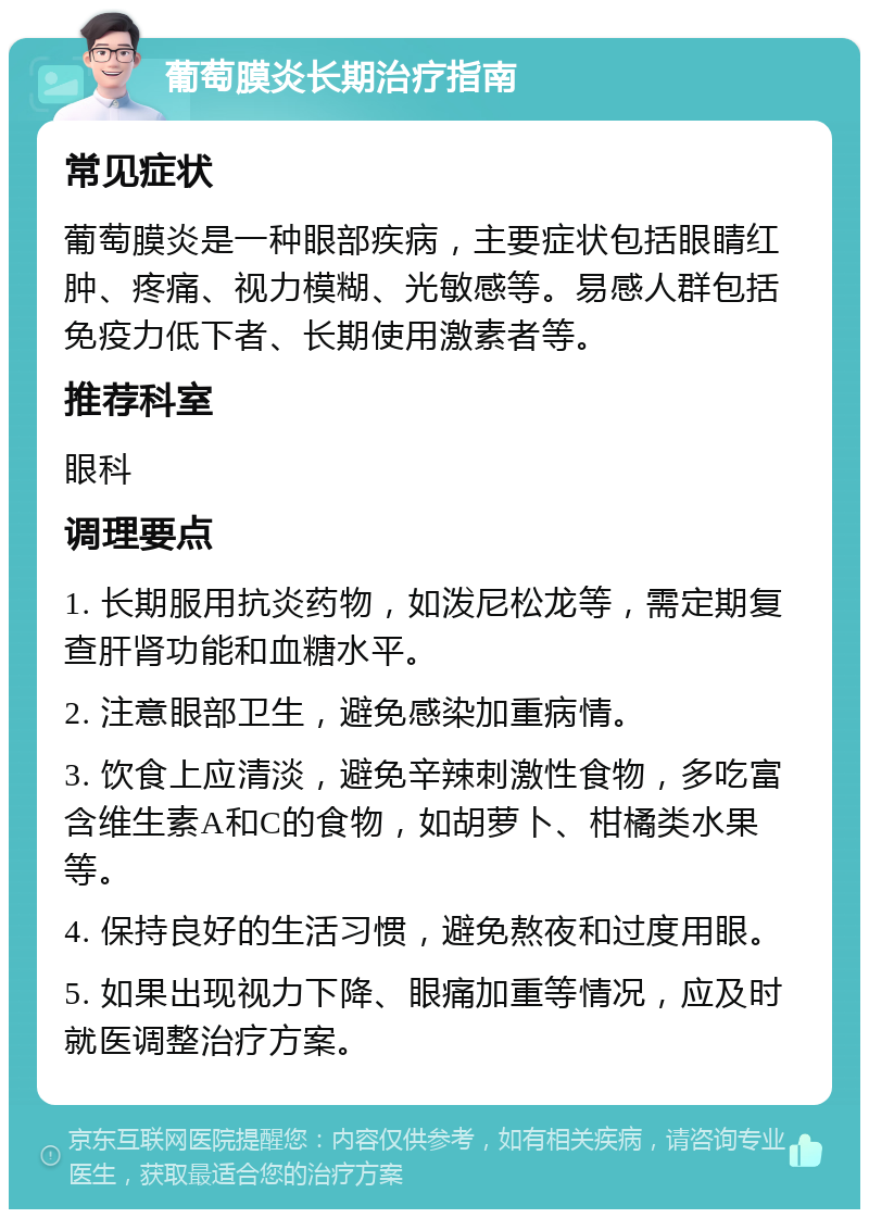 葡萄膜炎长期治疗指南 常见症状 葡萄膜炎是一种眼部疾病，主要症状包括眼睛红肿、疼痛、视力模糊、光敏感等。易感人群包括免疫力低下者、长期使用激素者等。 推荐科室 眼科 调理要点 1. 长期服用抗炎药物，如泼尼松龙等，需定期复查肝肾功能和血糖水平。 2. 注意眼部卫生，避免感染加重病情。 3. 饮食上应清淡，避免辛辣刺激性食物，多吃富含维生素A和C的食物，如胡萝卜、柑橘类水果等。 4. 保持良好的生活习惯，避免熬夜和过度用眼。 5. 如果出现视力下降、眼痛加重等情况，应及时就医调整治疗方案。