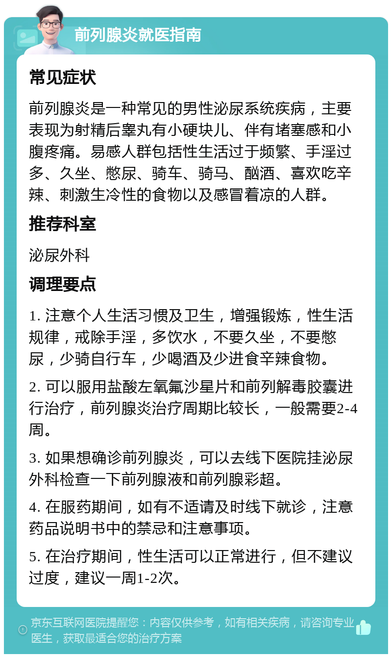 前列腺炎就医指南 常见症状 前列腺炎是一种常见的男性泌尿系统疾病，主要表现为射精后睾丸有小硬块儿、伴有堵塞感和小腹疼痛。易感人群包括性生活过于频繁、手淫过多、久坐、憋尿、骑车、骑马、酗酒、喜欢吃辛辣、刺激生冷性的食物以及感冒着凉的人群。 推荐科室 泌尿外科 调理要点 1. 注意个人生活习惯及卫生，增强锻炼，性生活规律，戒除手淫，多饮水，不要久坐，不要憋尿，少骑自行车，少喝酒及少进食辛辣食物。 2. 可以服用盐酸左氧氟沙星片和前列解毒胶囊进行治疗，前列腺炎治疗周期比较长，一般需要2-4周。 3. 如果想确诊前列腺炎，可以去线下医院挂泌尿外科检查一下前列腺液和前列腺彩超。 4. 在服药期间，如有不适请及时线下就诊，注意药品说明书中的禁忌和注意事项。 5. 在治疗期间，性生活可以正常进行，但不建议过度，建议一周1-2次。