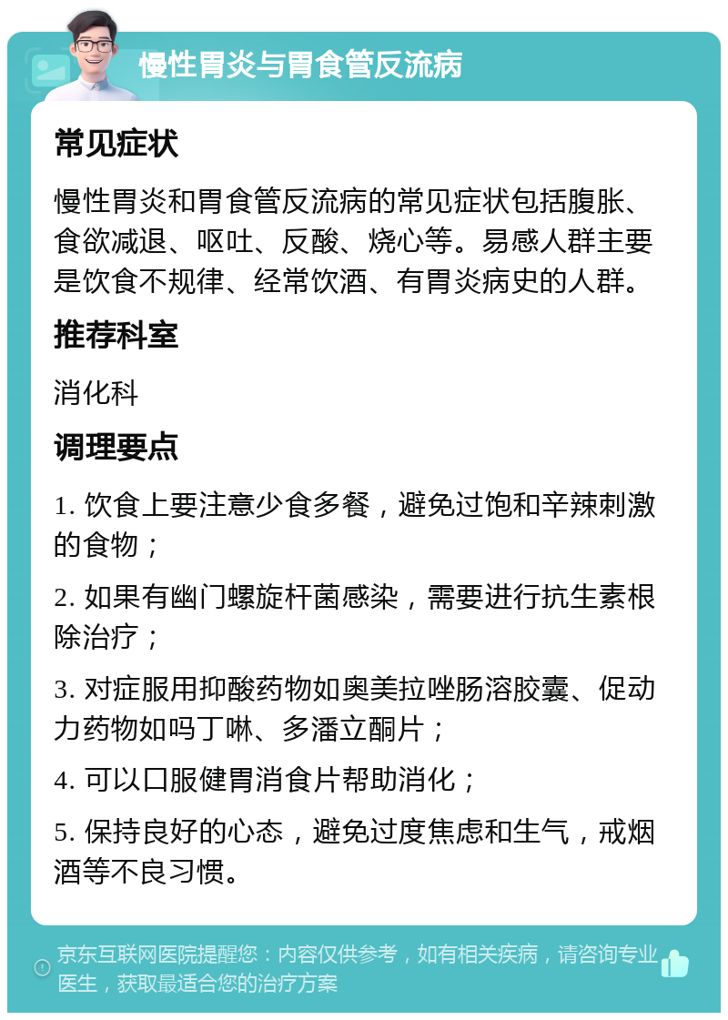 慢性胃炎与胃食管反流病 常见症状 慢性胃炎和胃食管反流病的常见症状包括腹胀、食欲减退、呕吐、反酸、烧心等。易感人群主要是饮食不规律、经常饮酒、有胃炎病史的人群。 推荐科室 消化科 调理要点 1. 饮食上要注意少食多餐，避免过饱和辛辣刺激的食物； 2. 如果有幽门螺旋杆菌感染，需要进行抗生素根除治疗； 3. 对症服用抑酸药物如奥美拉唑肠溶胶囊、促动力药物如吗丁啉、多潘立酮片； 4. 可以口服健胃消食片帮助消化； 5. 保持良好的心态，避免过度焦虑和生气，戒烟酒等不良习惯。