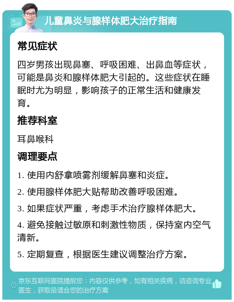 儿童鼻炎与腺样体肥大治疗指南 常见症状 四岁男孩出现鼻塞、呼吸困难、出鼻血等症状，可能是鼻炎和腺样体肥大引起的。这些症状在睡眠时尤为明显，影响孩子的正常生活和健康发育。 推荐科室 耳鼻喉科 调理要点 1. 使用内舒拿喷雾剂缓解鼻塞和炎症。 2. 使用腺样体肥大贴帮助改善呼吸困难。 3. 如果症状严重，考虑手术治疗腺样体肥大。 4. 避免接触过敏原和刺激性物质，保持室内空气清新。 5. 定期复查，根据医生建议调整治疗方案。