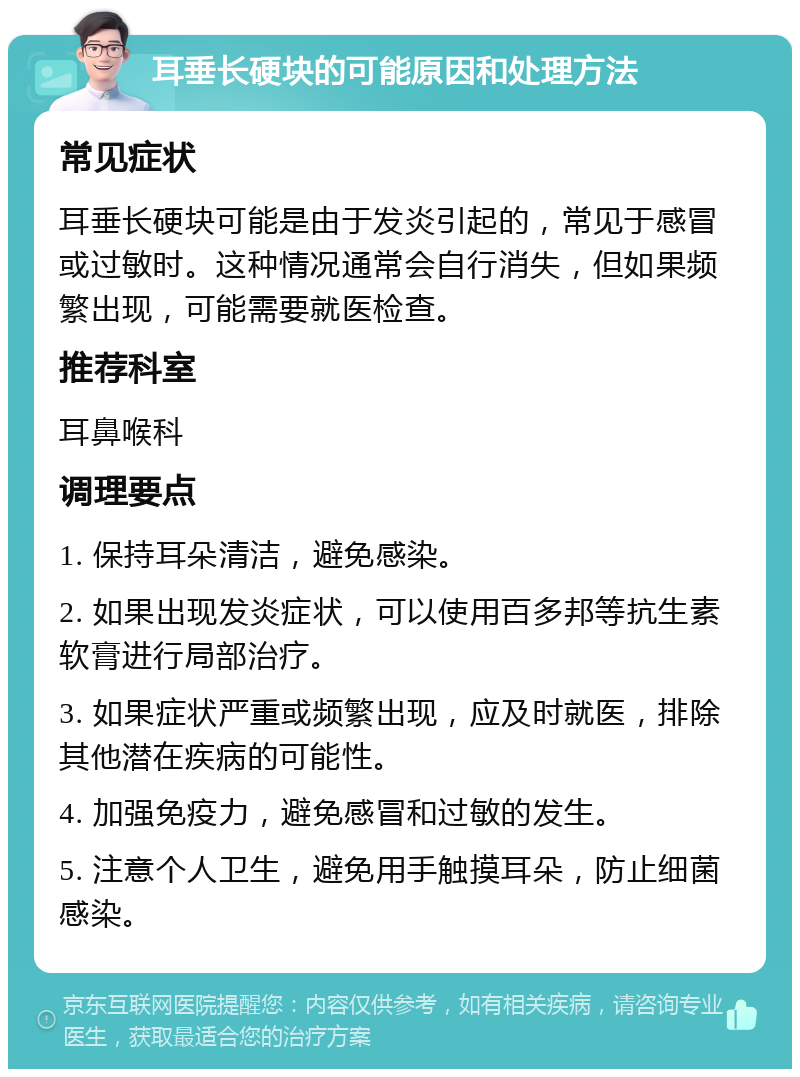 耳垂长硬块的可能原因和处理方法 常见症状 耳垂长硬块可能是由于发炎引起的，常见于感冒或过敏时。这种情况通常会自行消失，但如果频繁出现，可能需要就医检查。 推荐科室 耳鼻喉科 调理要点 1. 保持耳朵清洁，避免感染。 2. 如果出现发炎症状，可以使用百多邦等抗生素软膏进行局部治疗。 3. 如果症状严重或频繁出现，应及时就医，排除其他潜在疾病的可能性。 4. 加强免疫力，避免感冒和过敏的发生。 5. 注意个人卫生，避免用手触摸耳朵，防止细菌感染。