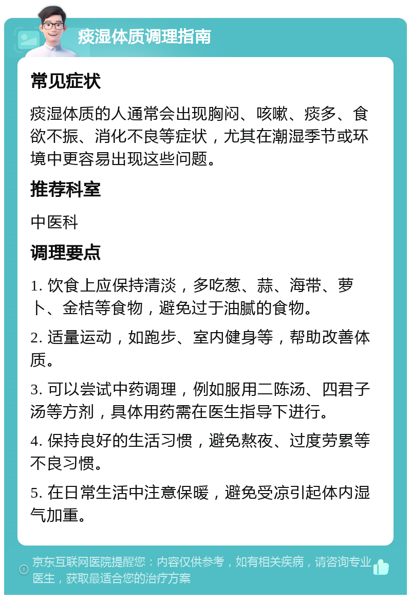 痰湿体质调理指南 常见症状 痰湿体质的人通常会出现胸闷、咳嗽、痰多、食欲不振、消化不良等症状，尤其在潮湿季节或环境中更容易出现这些问题。 推荐科室 中医科 调理要点 1. 饮食上应保持清淡，多吃葱、蒜、海带、萝卜、金桔等食物，避免过于油腻的食物。 2. 适量运动，如跑步、室内健身等，帮助改善体质。 3. 可以尝试中药调理，例如服用二陈汤、四君子汤等方剂，具体用药需在医生指导下进行。 4. 保持良好的生活习惯，避免熬夜、过度劳累等不良习惯。 5. 在日常生活中注意保暖，避免受凉引起体内湿气加重。