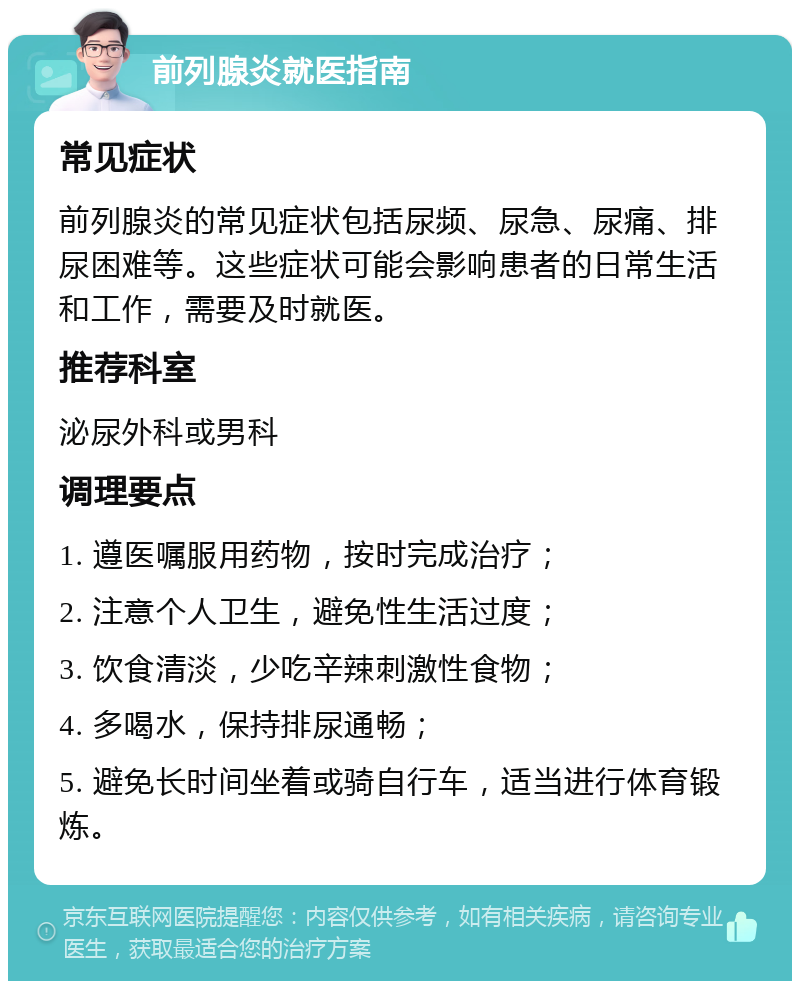 前列腺炎就医指南 常见症状 前列腺炎的常见症状包括尿频、尿急、尿痛、排尿困难等。这些症状可能会影响患者的日常生活和工作，需要及时就医。 推荐科室 泌尿外科或男科 调理要点 1. 遵医嘱服用药物，按时完成治疗； 2. 注意个人卫生，避免性生活过度； 3. 饮食清淡，少吃辛辣刺激性食物； 4. 多喝水，保持排尿通畅； 5. 避免长时间坐着或骑自行车，适当进行体育锻炼。