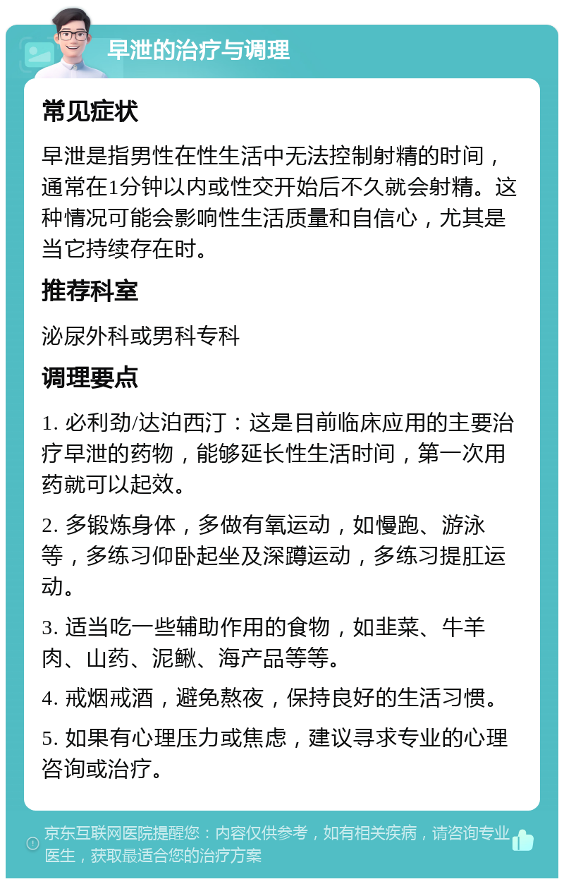 早泄的治疗与调理 常见症状 早泄是指男性在性生活中无法控制射精的时间，通常在1分钟以内或性交开始后不久就会射精。这种情况可能会影响性生活质量和自信心，尤其是当它持续存在时。 推荐科室 泌尿外科或男科专科 调理要点 1. 必利劲/达泊西汀：这是目前临床应用的主要治疗早泄的药物，能够延长性生活时间，第一次用药就可以起效。 2. 多锻炼身体，多做有氧运动，如慢跑、游泳等，多练习仰卧起坐及深蹲运动，多练习提肛运动。 3. 适当吃一些辅助作用的食物，如韭菜、牛羊肉、山药、泥鳅、海产品等等。 4. 戒烟戒酒，避免熬夜，保持良好的生活习惯。 5. 如果有心理压力或焦虑，建议寻求专业的心理咨询或治疗。