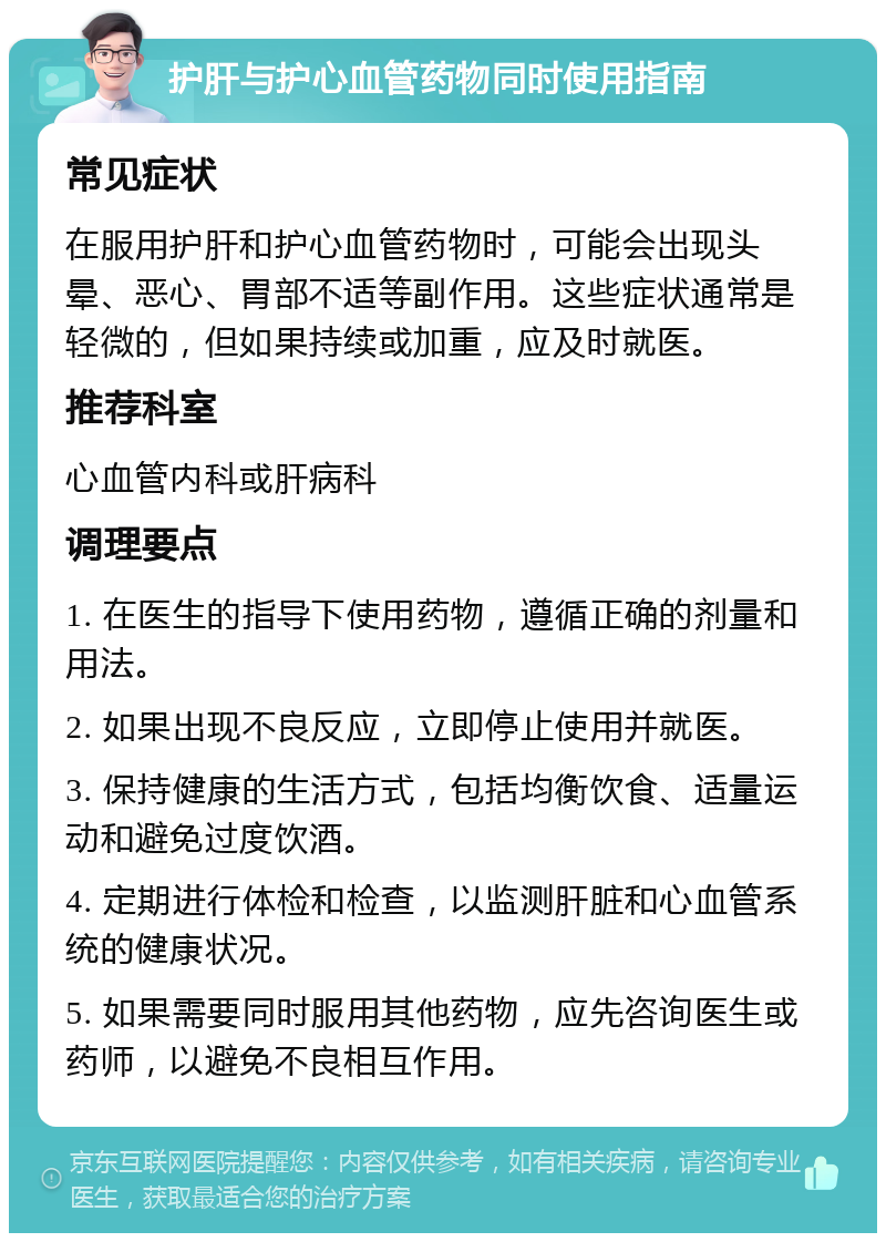 护肝与护心血管药物同时使用指南 常见症状 在服用护肝和护心血管药物时，可能会出现头晕、恶心、胃部不适等副作用。这些症状通常是轻微的，但如果持续或加重，应及时就医。 推荐科室 心血管内科或肝病科 调理要点 1. 在医生的指导下使用药物，遵循正确的剂量和用法。 2. 如果出现不良反应，立即停止使用并就医。 3. 保持健康的生活方式，包括均衡饮食、适量运动和避免过度饮酒。 4. 定期进行体检和检查，以监测肝脏和心血管系统的健康状况。 5. 如果需要同时服用其他药物，应先咨询医生或药师，以避免不良相互作用。