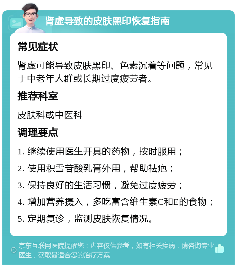 肾虚导致的皮肤黑印恢复指南 常见症状 肾虚可能导致皮肤黑印、色素沉着等问题，常见于中老年人群或长期过度疲劳者。 推荐科室 皮肤科或中医科 调理要点 1. 继续使用医生开具的药物，按时服用； 2. 使用积雪苷酸乳膏外用，帮助祛疤； 3. 保持良好的生活习惯，避免过度疲劳； 4. 增加营养摄入，多吃富含维生素C和E的食物； 5. 定期复诊，监测皮肤恢复情况。