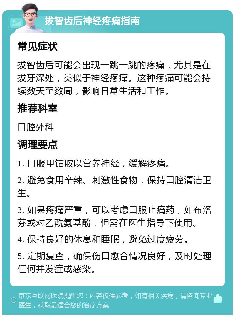 拔智齿后神经疼痛指南 常见症状 拔智齿后可能会出现一跳一跳的疼痛，尤其是在拔牙深处，类似于神经疼痛。这种疼痛可能会持续数天至数周，影响日常生活和工作。 推荐科室 口腔外科 调理要点 1. 口服甲钴胺以营养神经，缓解疼痛。 2. 避免食用辛辣、刺激性食物，保持口腔清洁卫生。 3. 如果疼痛严重，可以考虑口服止痛药，如布洛芬或对乙酰氨基酚，但需在医生指导下使用。 4. 保持良好的休息和睡眠，避免过度疲劳。 5. 定期复查，确保伤口愈合情况良好，及时处理任何并发症或感染。