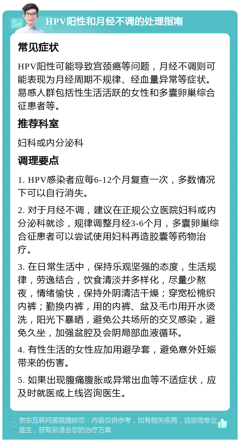 HPV阳性和月经不调的处理指南 常见症状 HPV阳性可能导致宫颈癌等问题，月经不调则可能表现为月经周期不规律、经血量异常等症状。易感人群包括性生活活跃的女性和多囊卵巢综合征患者等。 推荐科室 妇科或内分泌科 调理要点 1. HPV感染者应每6-12个月复查一次，多数情况下可以自行消失。 2. 对于月经不调，建议在正规公立医院妇科或内分泌科就诊，规律调整月经3-6个月，多囊卵巢综合征患者可以尝试使用妇科再造胶囊等药物治疗。 3. 在日常生活中，保持乐观坚强的态度，生活规律，劳逸结合，饮食清淡并多样化，尽量少熬夜，情绪愉快，保持外阴清洁干燥；穿宽松棉织内裤；勤换内裤，用的内裤、盆及毛巾用开水烫洗，阳光下暴晒，避免公共场所的交叉感染，避免久坐，加强盆腔及会阴局部血液循环。 4. 有性生活的女性应加用避孕套，避免意外妊娠带来的伤害。 5. 如果出现腹痛腹胀或异常出血等不适症状，应及时就医或上线咨询医生。