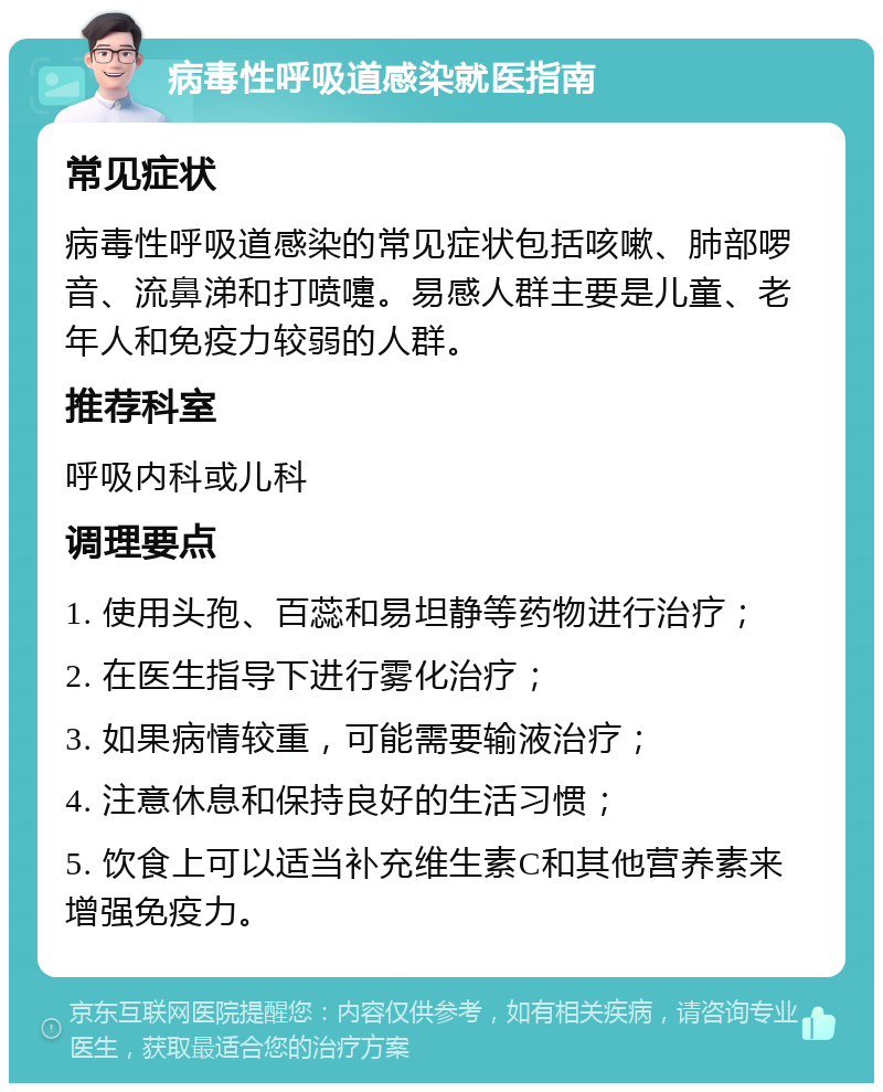 病毒性呼吸道感染就医指南 常见症状 病毒性呼吸道感染的常见症状包括咳嗽、肺部啰音、流鼻涕和打喷嚏。易感人群主要是儿童、老年人和免疫力较弱的人群。 推荐科室 呼吸内科或儿科 调理要点 1. 使用头孢、百蕊和易坦静等药物进行治疗； 2. 在医生指导下进行雾化治疗； 3. 如果病情较重，可能需要输液治疗； 4. 注意休息和保持良好的生活习惯； 5. 饮食上可以适当补充维生素C和其他营养素来增强免疫力。