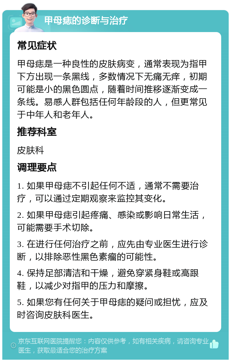 甲母痣的诊断与治疗 常见症状 甲母痣是一种良性的皮肤病变，通常表现为指甲下方出现一条黑线，多数情况下无痛无痒，初期可能是小的黑色圆点，随着时间推移逐渐变成一条线。易感人群包括任何年龄段的人，但更常见于中年人和老年人。 推荐科室 皮肤科 调理要点 1. 如果甲母痣不引起任何不适，通常不需要治疗，可以通过定期观察来监控其变化。 2. 如果甲母痣引起疼痛、感染或影响日常生活，可能需要手术切除。 3. 在进行任何治疗之前，应先由专业医生进行诊断，以排除恶性黑色素瘤的可能性。 4. 保持足部清洁和干燥，避免穿紧身鞋或高跟鞋，以减少对指甲的压力和摩擦。 5. 如果您有任何关于甲母痣的疑问或担忧，应及时咨询皮肤科医生。