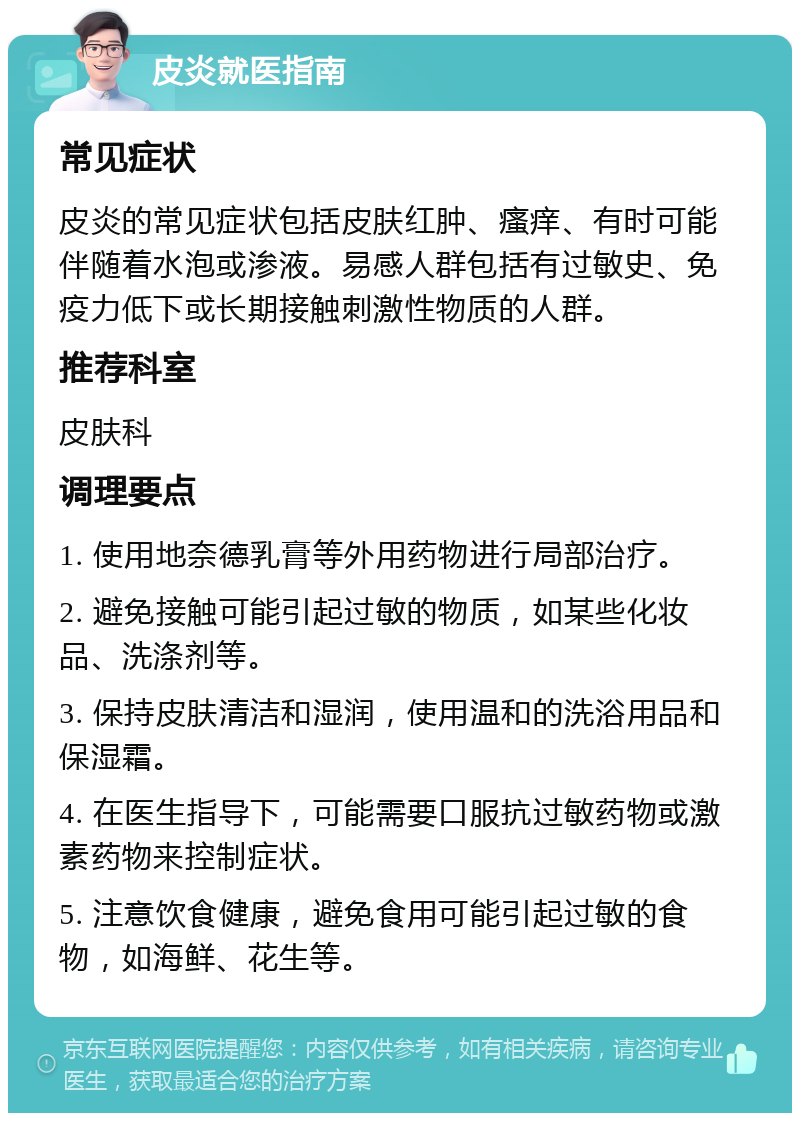 皮炎就医指南 常见症状 皮炎的常见症状包括皮肤红肿、瘙痒、有时可能伴随着水泡或渗液。易感人群包括有过敏史、免疫力低下或长期接触刺激性物质的人群。 推荐科室 皮肤科 调理要点 1. 使用地奈德乳膏等外用药物进行局部治疗。 2. 避免接触可能引起过敏的物质，如某些化妆品、洗涤剂等。 3. 保持皮肤清洁和湿润，使用温和的洗浴用品和保湿霜。 4. 在医生指导下，可能需要口服抗过敏药物或激素药物来控制症状。 5. 注意饮食健康，避免食用可能引起过敏的食物，如海鲜、花生等。