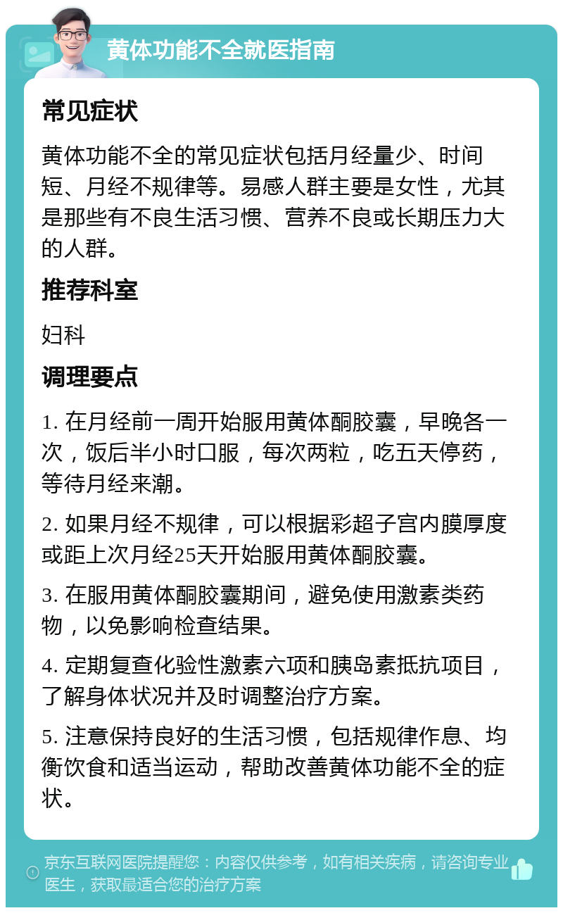 黄体功能不全就医指南 常见症状 黄体功能不全的常见症状包括月经量少、时间短、月经不规律等。易感人群主要是女性，尤其是那些有不良生活习惯、营养不良或长期压力大的人群。 推荐科室 妇科 调理要点 1. 在月经前一周开始服用黄体酮胶囊，早晚各一次，饭后半小时口服，每次两粒，吃五天停药，等待月经来潮。 2. 如果月经不规律，可以根据彩超子宫内膜厚度或距上次月经25天开始服用黄体酮胶囊。 3. 在服用黄体酮胶囊期间，避免使用激素类药物，以免影响检查结果。 4. 定期复查化验性激素六项和胰岛素抵抗项目，了解身体状况并及时调整治疗方案。 5. 注意保持良好的生活习惯，包括规律作息、均衡饮食和适当运动，帮助改善黄体功能不全的症状。