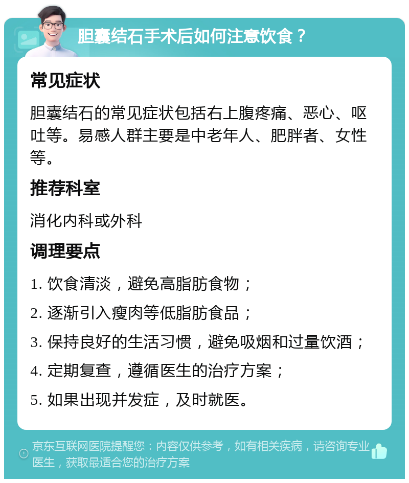 胆囊结石手术后如何注意饮食？ 常见症状 胆囊结石的常见症状包括右上腹疼痛、恶心、呕吐等。易感人群主要是中老年人、肥胖者、女性等。 推荐科室 消化内科或外科 调理要点 1. 饮食清淡，避免高脂肪食物； 2. 逐渐引入瘦肉等低脂肪食品； 3. 保持良好的生活习惯，避免吸烟和过量饮酒； 4. 定期复查，遵循医生的治疗方案； 5. 如果出现并发症，及时就医。