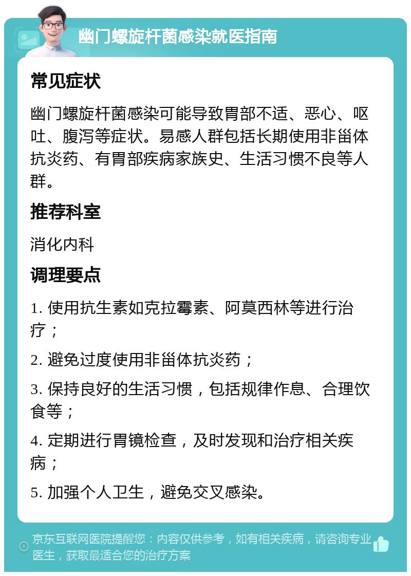 幽门螺旋杆菌感染就医指南 常见症状 幽门螺旋杆菌感染可能导致胃部不适、恶心、呕吐、腹泻等症状。易感人群包括长期使用非甾体抗炎药、有胃部疾病家族史、生活习惯不良等人群。 推荐科室 消化内科 调理要点 1. 使用抗生素如克拉霉素、阿莫西林等进行治疗； 2. 避免过度使用非甾体抗炎药； 3. 保持良好的生活习惯，包括规律作息、合理饮食等； 4. 定期进行胃镜检查，及时发现和治疗相关疾病； 5. 加强个人卫生，避免交叉感染。