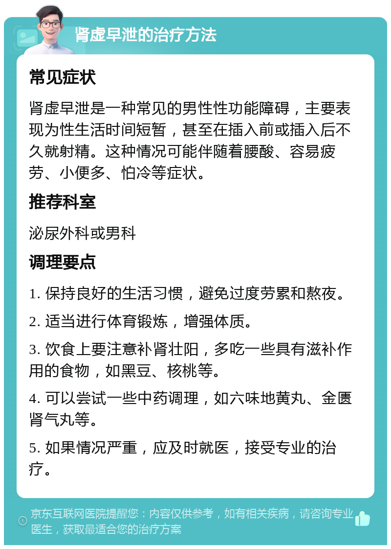 肾虚早泄的治疗方法 常见症状 肾虚早泄是一种常见的男性性功能障碍，主要表现为性生活时间短暂，甚至在插入前或插入后不久就射精。这种情况可能伴随着腰酸、容易疲劳、小便多、怕冷等症状。 推荐科室 泌尿外科或男科 调理要点 1. 保持良好的生活习惯，避免过度劳累和熬夜。 2. 适当进行体育锻炼，增强体质。 3. 饮食上要注意补肾壮阳，多吃一些具有滋补作用的食物，如黑豆、核桃等。 4. 可以尝试一些中药调理，如六味地黄丸、金匮肾气丸等。 5. 如果情况严重，应及时就医，接受专业的治疗。