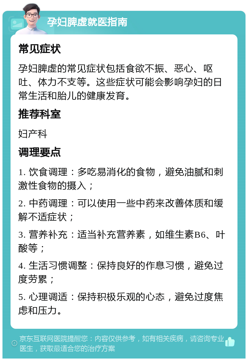 孕妇脾虚就医指南 常见症状 孕妇脾虚的常见症状包括食欲不振、恶心、呕吐、体力不支等。这些症状可能会影响孕妇的日常生活和胎儿的健康发育。 推荐科室 妇产科 调理要点 1. 饮食调理：多吃易消化的食物，避免油腻和刺激性食物的摄入； 2. 中药调理：可以使用一些中药来改善体质和缓解不适症状； 3. 营养补充：适当补充营养素，如维生素B6、叶酸等； 4. 生活习惯调整：保持良好的作息习惯，避免过度劳累； 5. 心理调适：保持积极乐观的心态，避免过度焦虑和压力。