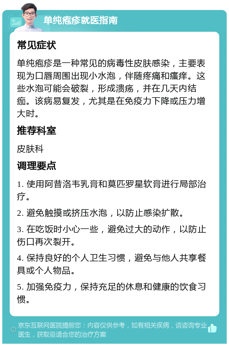 单纯疱疹就医指南 常见症状 单纯疱疹是一种常见的病毒性皮肤感染，主要表现为口唇周围出现小水泡，伴随疼痛和瘙痒。这些水泡可能会破裂，形成溃疡，并在几天内结痂。该病易复发，尤其是在免疫力下降或压力增大时。 推荐科室 皮肤科 调理要点 1. 使用阿昔洛韦乳膏和莫匹罗星软膏进行局部治疗。 2. 避免触摸或挤压水泡，以防止感染扩散。 3. 在吃饭时小心一些，避免过大的动作，以防止伤口再次裂开。 4. 保持良好的个人卫生习惯，避免与他人共享餐具或个人物品。 5. 加强免疫力，保持充足的休息和健康的饮食习惯。