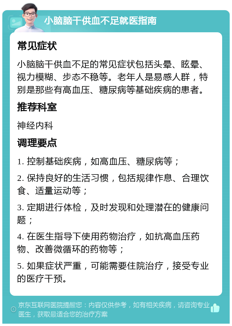 小脑脑干供血不足就医指南 常见症状 小脑脑干供血不足的常见症状包括头晕、眩晕、视力模糊、步态不稳等。老年人是易感人群，特别是那些有高血压、糖尿病等基础疾病的患者。 推荐科室 神经内科 调理要点 1. 控制基础疾病，如高血压、糖尿病等； 2. 保持良好的生活习惯，包括规律作息、合理饮食、适量运动等； 3. 定期进行体检，及时发现和处理潜在的健康问题； 4. 在医生指导下使用药物治疗，如抗高血压药物、改善微循环的药物等； 5. 如果症状严重，可能需要住院治疗，接受专业的医疗干预。