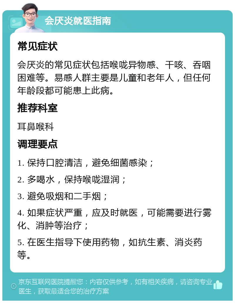 会厌炎就医指南 常见症状 会厌炎的常见症状包括喉咙异物感、干咳、吞咽困难等。易感人群主要是儿童和老年人，但任何年龄段都可能患上此病。 推荐科室 耳鼻喉科 调理要点 1. 保持口腔清洁，避免细菌感染； 2. 多喝水，保持喉咙湿润； 3. 避免吸烟和二手烟； 4. 如果症状严重，应及时就医，可能需要进行雾化、消肿等治疗； 5. 在医生指导下使用药物，如抗生素、消炎药等。