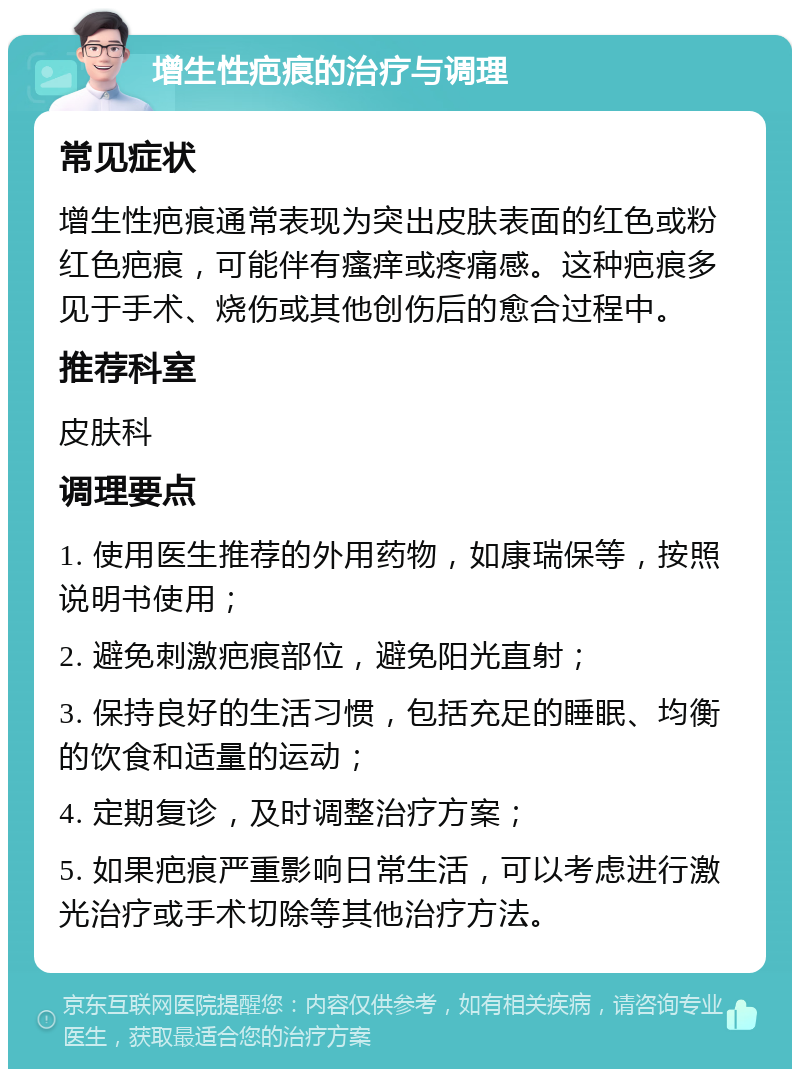 增生性疤痕的治疗与调理 常见症状 增生性疤痕通常表现为突出皮肤表面的红色或粉红色疤痕，可能伴有瘙痒或疼痛感。这种疤痕多见于手术、烧伤或其他创伤后的愈合过程中。 推荐科室 皮肤科 调理要点 1. 使用医生推荐的外用药物，如康瑞保等，按照说明书使用； 2. 避免刺激疤痕部位，避免阳光直射； 3. 保持良好的生活习惯，包括充足的睡眠、均衡的饮食和适量的运动； 4. 定期复诊，及时调整治疗方案； 5. 如果疤痕严重影响日常生活，可以考虑进行激光治疗或手术切除等其他治疗方法。