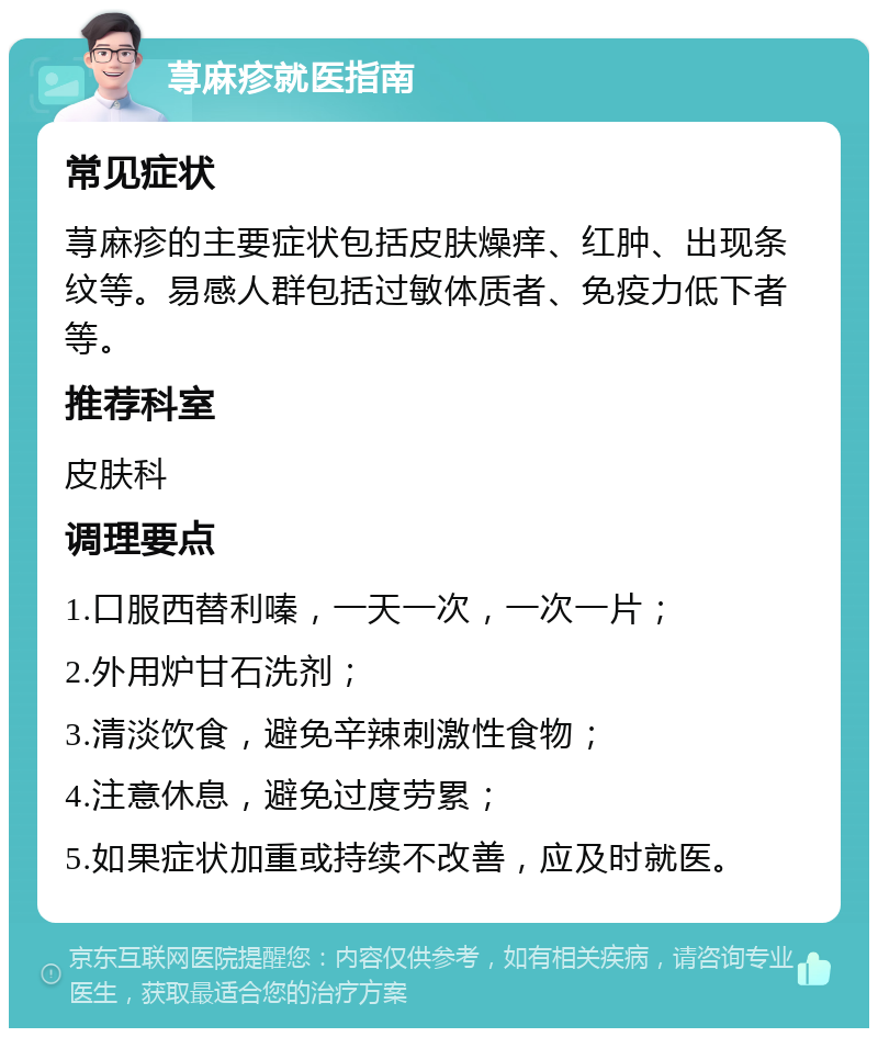 荨麻疹就医指南 常见症状 荨麻疹的主要症状包括皮肤燥痒、红肿、出现条纹等。易感人群包括过敏体质者、免疫力低下者等。 推荐科室 皮肤科 调理要点 1.口服西替利嗪，一天一次，一次一片； 2.外用炉甘石洗剂； 3.清淡饮食，避免辛辣刺激性食物； 4.注意休息，避免过度劳累； 5.如果症状加重或持续不改善，应及时就医。