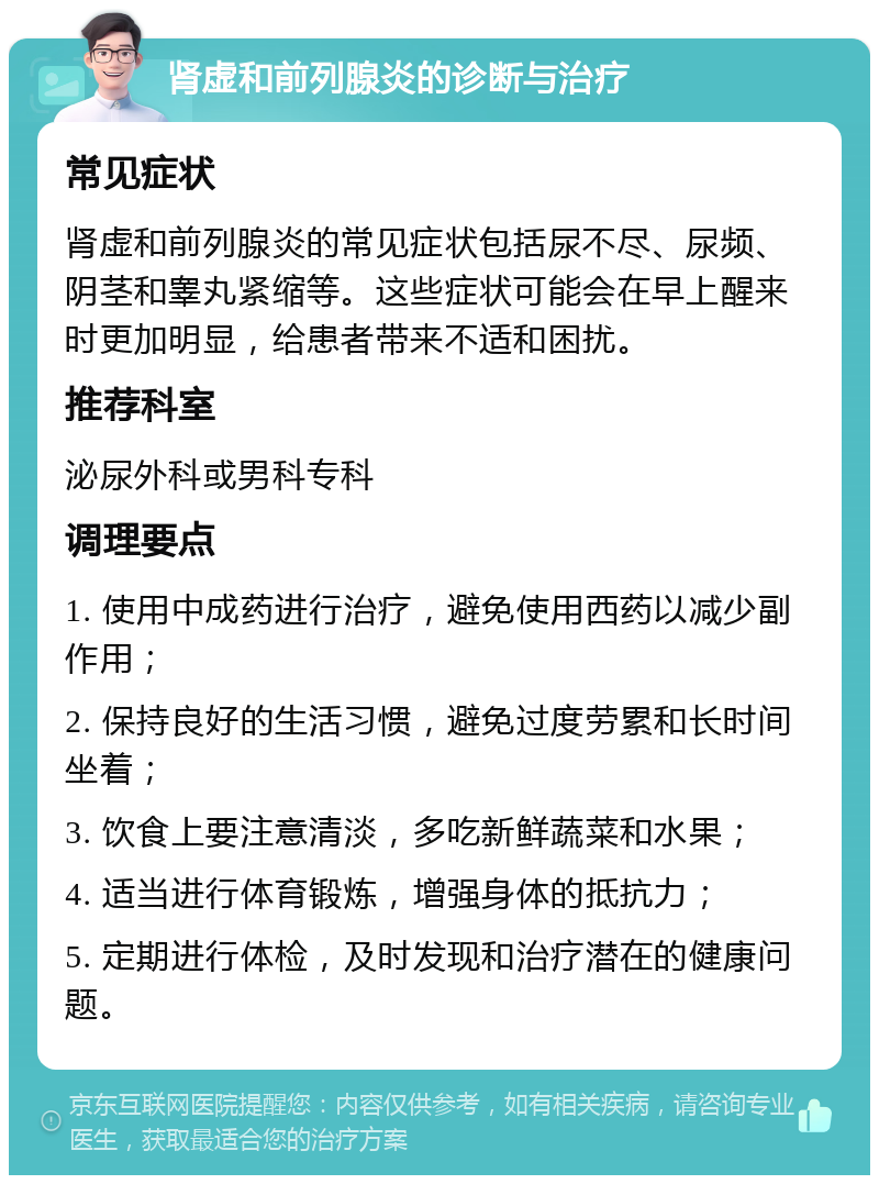 肾虚和前列腺炎的诊断与治疗 常见症状 肾虚和前列腺炎的常见症状包括尿不尽、尿频、阴茎和睾丸紧缩等。这些症状可能会在早上醒来时更加明显，给患者带来不适和困扰。 推荐科室 泌尿外科或男科专科 调理要点 1. 使用中成药进行治疗，避免使用西药以减少副作用； 2. 保持良好的生活习惯，避免过度劳累和长时间坐着； 3. 饮食上要注意清淡，多吃新鲜蔬菜和水果； 4. 适当进行体育锻炼，增强身体的抵抗力； 5. 定期进行体检，及时发现和治疗潜在的健康问题。