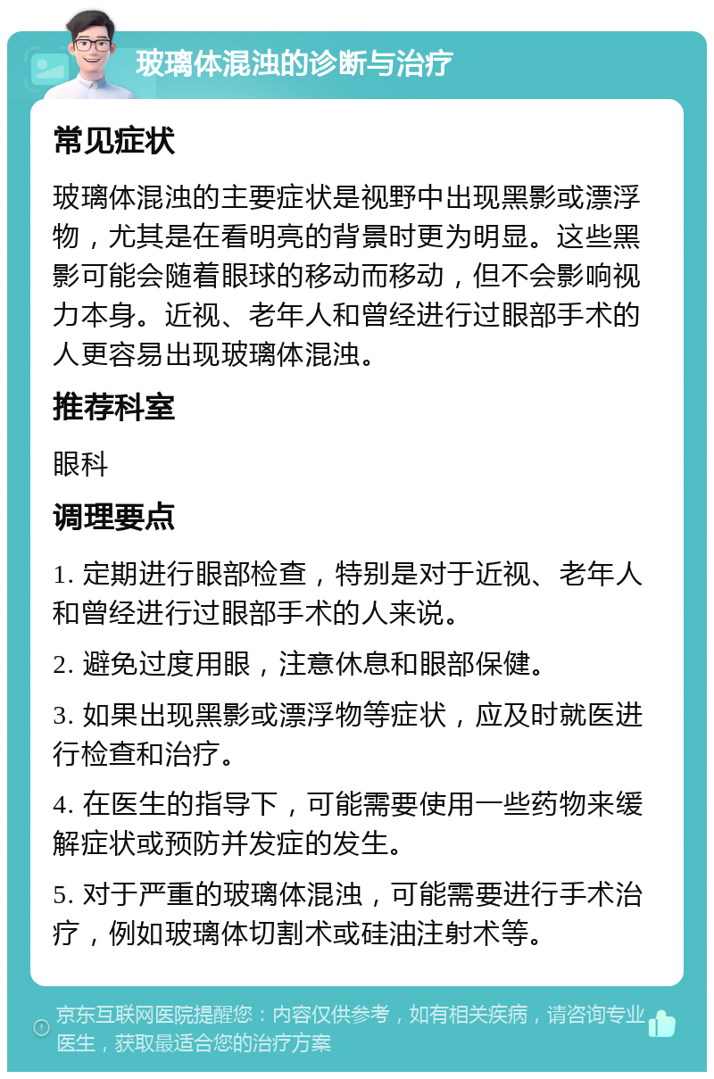 玻璃体混浊的诊断与治疗 常见症状 玻璃体混浊的主要症状是视野中出现黑影或漂浮物，尤其是在看明亮的背景时更为明显。这些黑影可能会随着眼球的移动而移动，但不会影响视力本身。近视、老年人和曾经进行过眼部手术的人更容易出现玻璃体混浊。 推荐科室 眼科 调理要点 1. 定期进行眼部检查，特别是对于近视、老年人和曾经进行过眼部手术的人来说。 2. 避免过度用眼，注意休息和眼部保健。 3. 如果出现黑影或漂浮物等症状，应及时就医进行检查和治疗。 4. 在医生的指导下，可能需要使用一些药物来缓解症状或预防并发症的发生。 5. 对于严重的玻璃体混浊，可能需要进行手术治疗，例如玻璃体切割术或硅油注射术等。