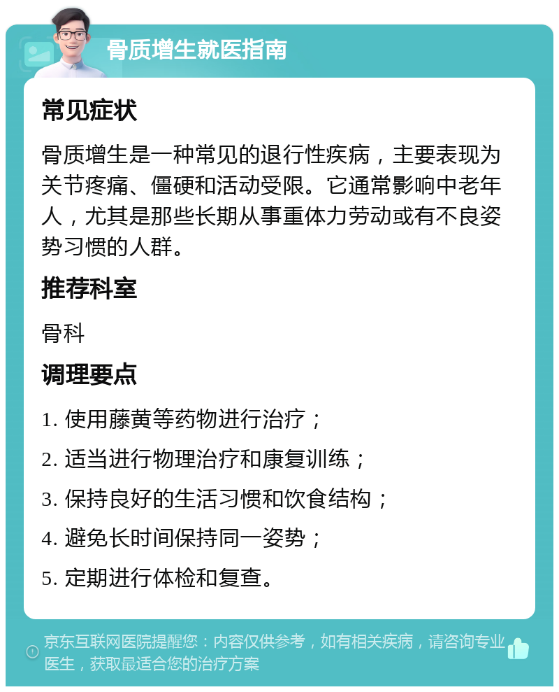 骨质增生就医指南 常见症状 骨质增生是一种常见的退行性疾病，主要表现为关节疼痛、僵硬和活动受限。它通常影响中老年人，尤其是那些长期从事重体力劳动或有不良姿势习惯的人群。 推荐科室 骨科 调理要点 1. 使用藤黄等药物进行治疗； 2. 适当进行物理治疗和康复训练； 3. 保持良好的生活习惯和饮食结构； 4. 避免长时间保持同一姿势； 5. 定期进行体检和复查。