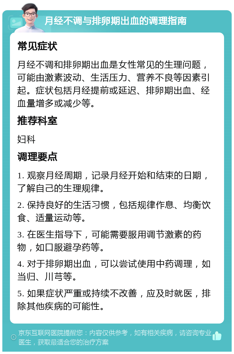 月经不调与排卵期出血的调理指南 常见症状 月经不调和排卵期出血是女性常见的生理问题，可能由激素波动、生活压力、营养不良等因素引起。症状包括月经提前或延迟、排卵期出血、经血量增多或减少等。 推荐科室 妇科 调理要点 1. 观察月经周期，记录月经开始和结束的日期，了解自己的生理规律。 2. 保持良好的生活习惯，包括规律作息、均衡饮食、适量运动等。 3. 在医生指导下，可能需要服用调节激素的药物，如口服避孕药等。 4. 对于排卵期出血，可以尝试使用中药调理，如当归、川芎等。 5. 如果症状严重或持续不改善，应及时就医，排除其他疾病的可能性。