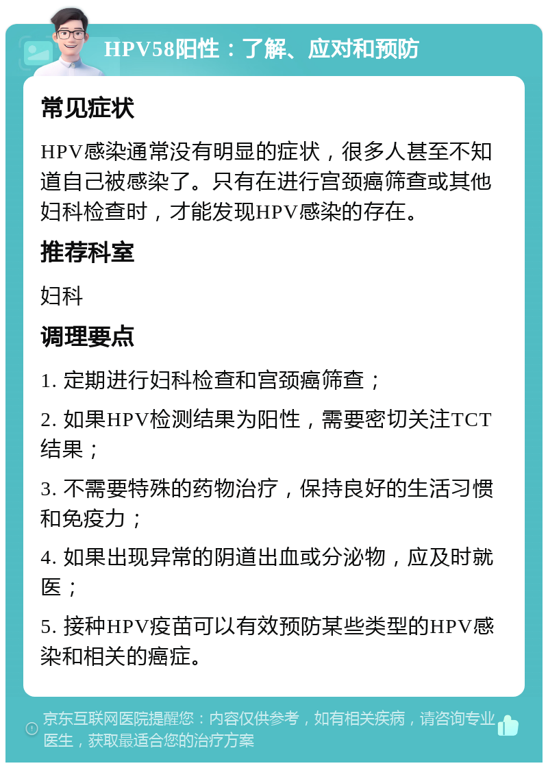 HPV58阳性：了解、应对和预防 常见症状 HPV感染通常没有明显的症状，很多人甚至不知道自己被感染了。只有在进行宫颈癌筛查或其他妇科检查时，才能发现HPV感染的存在。 推荐科室 妇科 调理要点 1. 定期进行妇科检查和宫颈癌筛查； 2. 如果HPV检测结果为阳性，需要密切关注TCT结果； 3. 不需要特殊的药物治疗，保持良好的生活习惯和免疫力； 4. 如果出现异常的阴道出血或分泌物，应及时就医； 5. 接种HPV疫苗可以有效预防某些类型的HPV感染和相关的癌症。