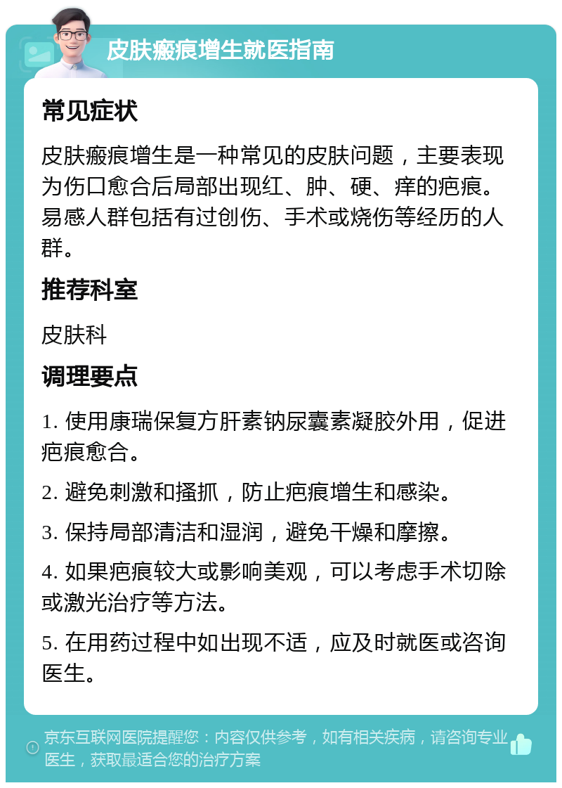 皮肤瘢痕增生就医指南 常见症状 皮肤瘢痕增生是一种常见的皮肤问题，主要表现为伤口愈合后局部出现红、肿、硬、痒的疤痕。易感人群包括有过创伤、手术或烧伤等经历的人群。 推荐科室 皮肤科 调理要点 1. 使用康瑞保复方肝素钠尿囊素凝胶外用，促进疤痕愈合。 2. 避免刺激和搔抓，防止疤痕增生和感染。 3. 保持局部清洁和湿润，避免干燥和摩擦。 4. 如果疤痕较大或影响美观，可以考虑手术切除或激光治疗等方法。 5. 在用药过程中如出现不适，应及时就医或咨询医生。