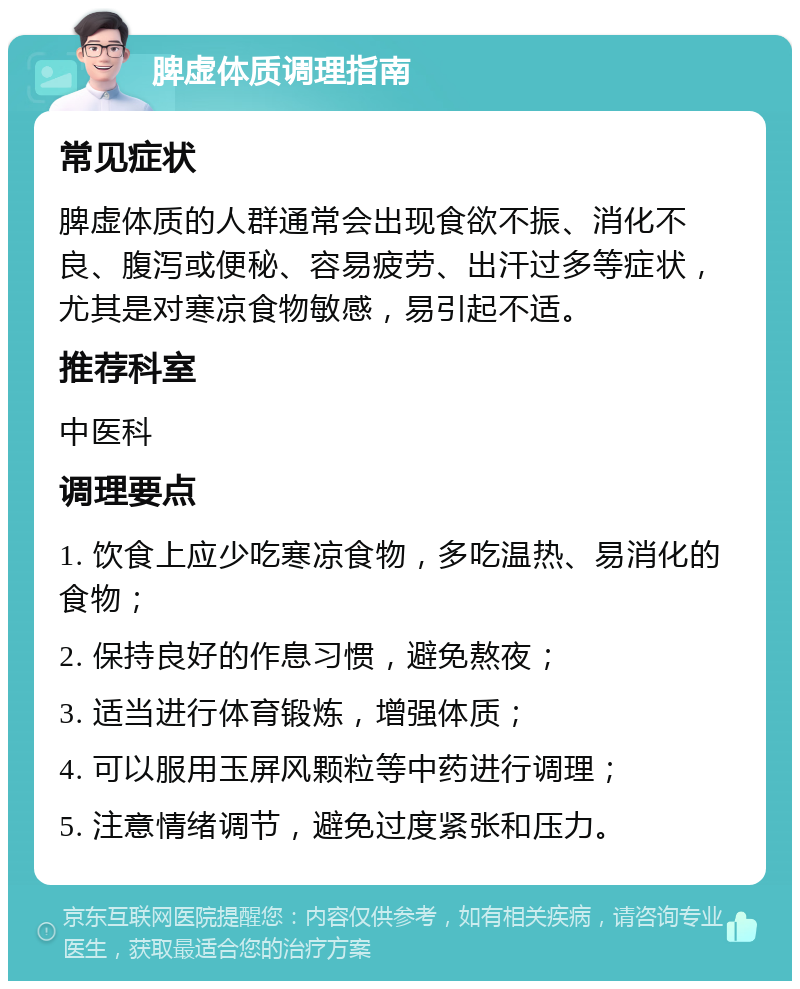 脾虚体质调理指南 常见症状 脾虚体质的人群通常会出现食欲不振、消化不良、腹泻或便秘、容易疲劳、出汗过多等症状，尤其是对寒凉食物敏感，易引起不适。 推荐科室 中医科 调理要点 1. 饮食上应少吃寒凉食物，多吃温热、易消化的食物； 2. 保持良好的作息习惯，避免熬夜； 3. 适当进行体育锻炼，增强体质； 4. 可以服用玉屏风颗粒等中药进行调理； 5. 注意情绪调节，避免过度紧张和压力。