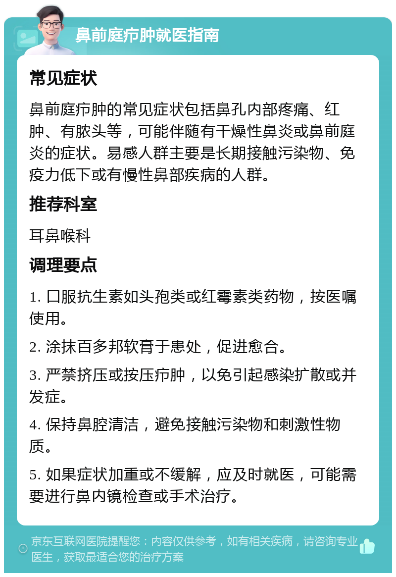 鼻前庭疖肿就医指南 常见症状 鼻前庭疖肿的常见症状包括鼻孔内部疼痛、红肿、有脓头等，可能伴随有干燥性鼻炎或鼻前庭炎的症状。易感人群主要是长期接触污染物、免疫力低下或有慢性鼻部疾病的人群。 推荐科室 耳鼻喉科 调理要点 1. 口服抗生素如头孢类或红霉素类药物，按医嘱使用。 2. 涂抹百多邦软膏于患处，促进愈合。 3. 严禁挤压或按压疖肿，以免引起感染扩散或并发症。 4. 保持鼻腔清洁，避免接触污染物和刺激性物质。 5. 如果症状加重或不缓解，应及时就医，可能需要进行鼻内镜检查或手术治疗。