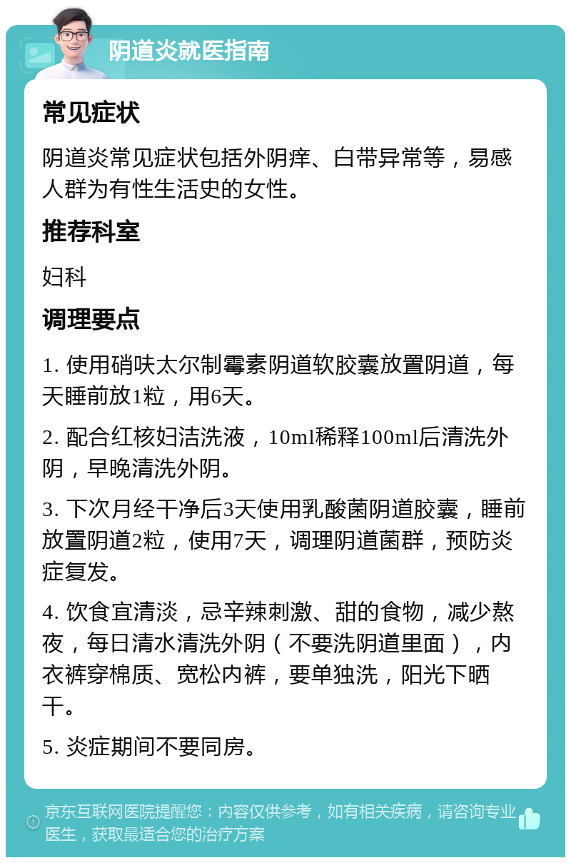 阴道炎就医指南 常见症状 阴道炎常见症状包括外阴痒、白带异常等，易感人群为有性生活史的女性。 推荐科室 妇科 调理要点 1. 使用硝呋太尔制霉素阴道软胶囊放置阴道，每天睡前放1粒，用6天。 2. 配合红核妇洁洗液，10ml稀释100ml后清洗外阴，早晚清洗外阴。 3. 下次月经干净后3天使用乳酸菌阴道胶囊，睡前放置阴道2粒，使用7天，调理阴道菌群，预防炎症复发。 4. 饮食宜清淡，忌辛辣刺激、甜的食物，减少熬夜，每日清水清洗外阴（不要洗阴道里面），内衣裤穿棉质、宽松内裤，要单独洗，阳光下晒干。 5. 炎症期间不要同房。