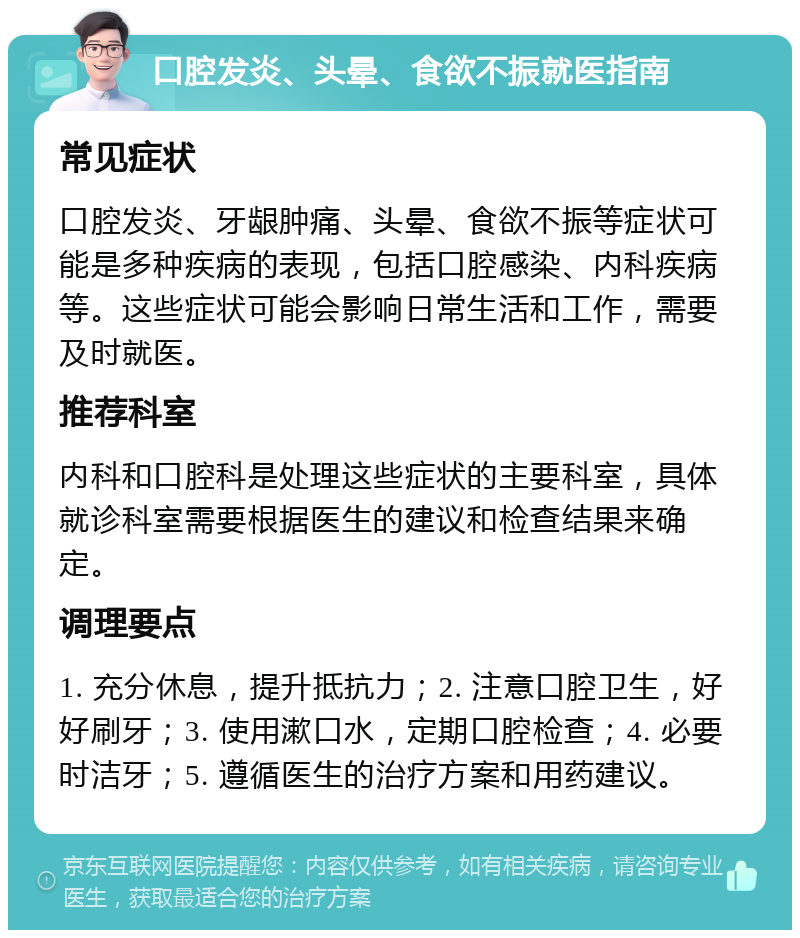 口腔发炎、头晕、食欲不振就医指南 常见症状 口腔发炎、牙龈肿痛、头晕、食欲不振等症状可能是多种疾病的表现，包括口腔感染、内科疾病等。这些症状可能会影响日常生活和工作，需要及时就医。 推荐科室 内科和口腔科是处理这些症状的主要科室，具体就诊科室需要根据医生的建议和检查结果来确定。 调理要点 1. 充分休息，提升抵抗力；2. 注意口腔卫生，好好刷牙；3. 使用漱口水，定期口腔检查；4. 必要时洁牙；5. 遵循医生的治疗方案和用药建议。