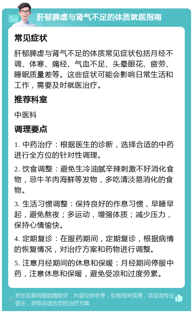 肝郁脾虚与肾气不足的体质就医指南 常见症状 肝郁脾虚与肾气不足的体质常见症状包括月经不调、体寒、痛经、气血不足、头晕眼花、疲劳、睡眠质量差等。这些症状可能会影响日常生活和工作，需要及时就医治疗。 推荐科室 中医科 调理要点 1. 中药治疗：根据医生的诊断，选择合适的中药进行全方位的针对性调理。 2. 饮食调整：避免生冷油腻辛辣刺激不好消化食物，忌牛羊肉海鲜等发物，多吃清淡易消化的食物。 3. 生活习惯调整：保持良好的作息习惯，早睡早起，避免熬夜；多运动，增强体质；减少压力，保持心情愉快。 4. 定期复诊：在服药期间，定期复诊，根据病情的恢复情况，对治疗方案和药物进行调整。 5. 注意月经期间的休息和保暖：月经期间停服中药，注意休息和保暖，避免受凉和过度劳累。