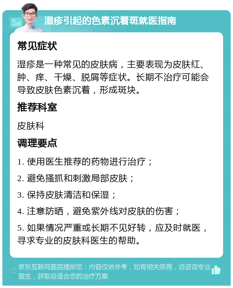 湿疹引起的色素沉着斑就医指南 常见症状 湿疹是一种常见的皮肤病，主要表现为皮肤红、肿、痒、干燥、脱屑等症状。长期不治疗可能会导致皮肤色素沉着，形成斑块。 推荐科室 皮肤科 调理要点 1. 使用医生推荐的药物进行治疗； 2. 避免搔抓和刺激局部皮肤； 3. 保持皮肤清洁和保湿； 4. 注意防晒，避免紫外线对皮肤的伤害； 5. 如果情况严重或长期不见好转，应及时就医，寻求专业的皮肤科医生的帮助。