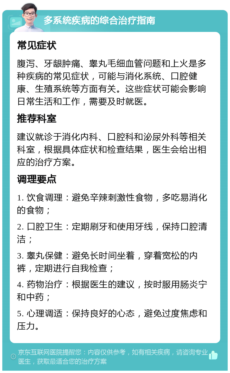 多系统疾病的综合治疗指南 常见症状 腹泻、牙龈肿痛、睾丸毛细血管问题和上火是多种疾病的常见症状，可能与消化系统、口腔健康、生殖系统等方面有关。这些症状可能会影响日常生活和工作，需要及时就医。 推荐科室 建议就诊于消化内科、口腔科和泌尿外科等相关科室，根据具体症状和检查结果，医生会给出相应的治疗方案。 调理要点 1. 饮食调理：避免辛辣刺激性食物，多吃易消化的食物； 2. 口腔卫生：定期刷牙和使用牙线，保持口腔清洁； 3. 睾丸保健：避免长时间坐着，穿着宽松的内裤，定期进行自我检查； 4. 药物治疗：根据医生的建议，按时服用肠炎宁和中药； 5. 心理调适：保持良好的心态，避免过度焦虑和压力。