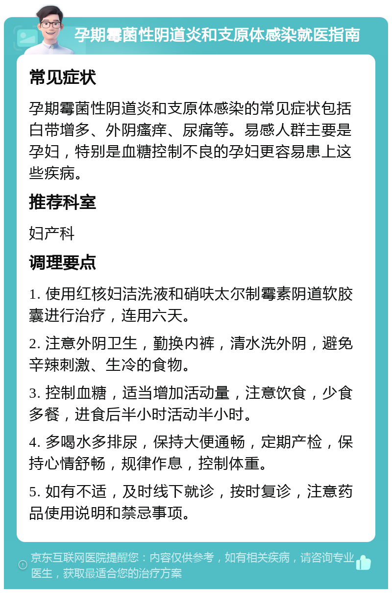 孕期霉菌性阴道炎和支原体感染就医指南 常见症状 孕期霉菌性阴道炎和支原体感染的常见症状包括白带增多、外阴瘙痒、尿痛等。易感人群主要是孕妇，特别是血糖控制不良的孕妇更容易患上这些疾病。 推荐科室 妇产科 调理要点 1. 使用红核妇洁洗液和硝呋太尔制霉素阴道软胶囊进行治疗，连用六天。 2. 注意外阴卫生，勤换内裤，清水洗外阴，避免辛辣刺激、生冷的食物。 3. 控制血糖，适当增加活动量，注意饮食，少食多餐，进食后半小时活动半小时。 4. 多喝水多排尿，保持大便通畅，定期产检，保持心情舒畅，规律作息，控制体重。 5. 如有不适，及时线下就诊，按时复诊，注意药品使用说明和禁忌事项。