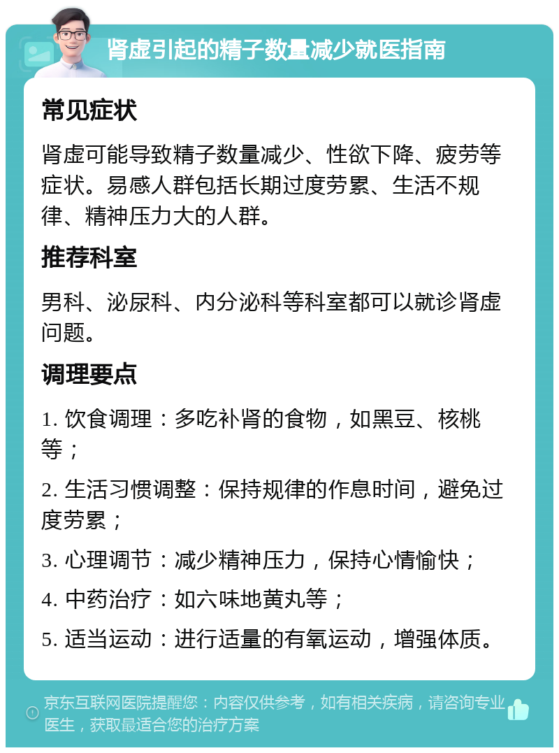 肾虚引起的精子数量减少就医指南 常见症状 肾虚可能导致精子数量减少、性欲下降、疲劳等症状。易感人群包括长期过度劳累、生活不规律、精神压力大的人群。 推荐科室 男科、泌尿科、内分泌科等科室都可以就诊肾虚问题。 调理要点 1. 饮食调理：多吃补肾的食物，如黑豆、核桃等； 2. 生活习惯调整：保持规律的作息时间，避免过度劳累； 3. 心理调节：减少精神压力，保持心情愉快； 4. 中药治疗：如六味地黄丸等； 5. 适当运动：进行适量的有氧运动，增强体质。