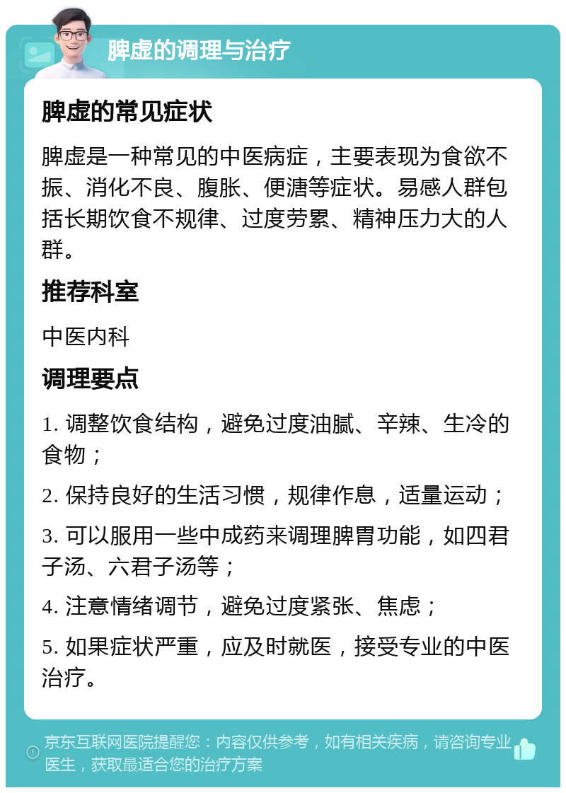 脾虚的调理与治疗 脾虚的常见症状 脾虚是一种常见的中医病症，主要表现为食欲不振、消化不良、腹胀、便溏等症状。易感人群包括长期饮食不规律、过度劳累、精神压力大的人群。 推荐科室 中医内科 调理要点 1. 调整饮食结构，避免过度油腻、辛辣、生冷的食物； 2. 保持良好的生活习惯，规律作息，适量运动； 3. 可以服用一些中成药来调理脾胃功能，如四君子汤、六君子汤等； 4. 注意情绪调节，避免过度紧张、焦虑； 5. 如果症状严重，应及时就医，接受专业的中医治疗。