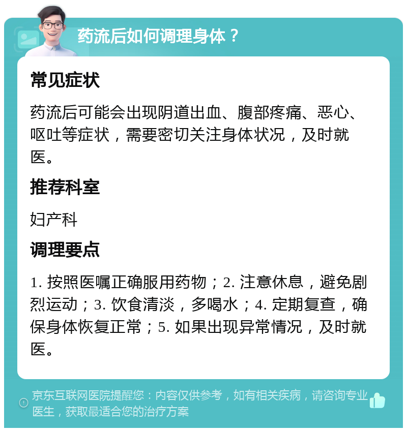 药流后如何调理身体？ 常见症状 药流后可能会出现阴道出血、腹部疼痛、恶心、呕吐等症状，需要密切关注身体状况，及时就医。 推荐科室 妇产科 调理要点 1. 按照医嘱正确服用药物；2. 注意休息，避免剧烈运动；3. 饮食清淡，多喝水；4. 定期复查，确保身体恢复正常；5. 如果出现异常情况，及时就医。