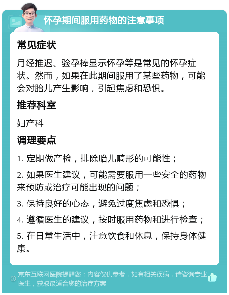 怀孕期间服用药物的注意事项 常见症状 月经推迟、验孕棒显示怀孕等是常见的怀孕症状。然而，如果在此期间服用了某些药物，可能会对胎儿产生影响，引起焦虑和恐惧。 推荐科室 妇产科 调理要点 1. 定期做产检，排除胎儿畸形的可能性； 2. 如果医生建议，可能需要服用一些安全的药物来预防或治疗可能出现的问题； 3. 保持良好的心态，避免过度焦虑和恐惧； 4. 遵循医生的建议，按时服用药物和进行检查； 5. 在日常生活中，注意饮食和休息，保持身体健康。