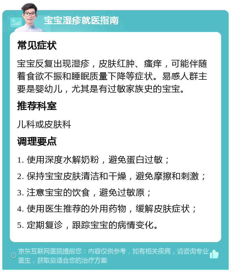 宝宝湿疹就医指南 常见症状 宝宝反复出现湿疹，皮肤红肿、瘙痒，可能伴随着食欲不振和睡眠质量下降等症状。易感人群主要是婴幼儿，尤其是有过敏家族史的宝宝。 推荐科室 儿科或皮肤科 调理要点 1. 使用深度水解奶粉，避免蛋白过敏； 2. 保持宝宝皮肤清洁和干燥，避免摩擦和刺激； 3. 注意宝宝的饮食，避免过敏原； 4. 使用医生推荐的外用药物，缓解皮肤症状； 5. 定期复诊，跟踪宝宝的病情变化。