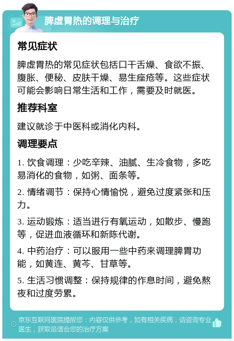 脾虚胃热的调理与治疗 常见症状 脾虚胃热的常见症状包括口干舌燥、食欲不振、腹胀、便秘、皮肤干燥、易生痤疮等。这些症状可能会影响日常生活和工作，需要及时就医。 推荐科室 建议就诊于中医科或消化内科。 调理要点 1. 饮食调理：少吃辛辣、油腻、生冷食物，多吃易消化的食物，如粥、面条等。 2. 情绪调节：保持心情愉悦，避免过度紧张和压力。 3. 运动锻炼：适当进行有氧运动，如散步、慢跑等，促进血液循环和新陈代谢。 4. 中药治疗：可以服用一些中药来调理脾胃功能，如黄连、黄芩、甘草等。 5. 生活习惯调整：保持规律的作息时间，避免熬夜和过度劳累。