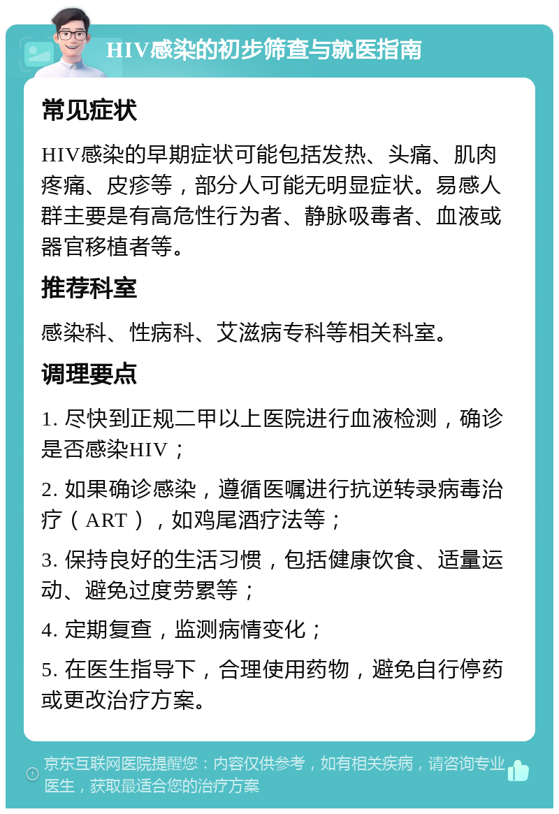 HIV感染的初步筛查与就医指南 常见症状 HIV感染的早期症状可能包括发热、头痛、肌肉疼痛、皮疹等，部分人可能无明显症状。易感人群主要是有高危性行为者、静脉吸毒者、血液或器官移植者等。 推荐科室 感染科、性病科、艾滋病专科等相关科室。 调理要点 1. 尽快到正规二甲以上医院进行血液检测，确诊是否感染HIV； 2. 如果确诊感染，遵循医嘱进行抗逆转录病毒治疗（ART），如鸡尾酒疗法等； 3. 保持良好的生活习惯，包括健康饮食、适量运动、避免过度劳累等； 4. 定期复查，监测病情变化； 5. 在医生指导下，合理使用药物，避免自行停药或更改治疗方案。